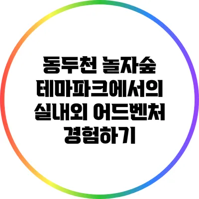 동두천 놀자숲 테마파크에서의 실내외 어드벤처 경험하기