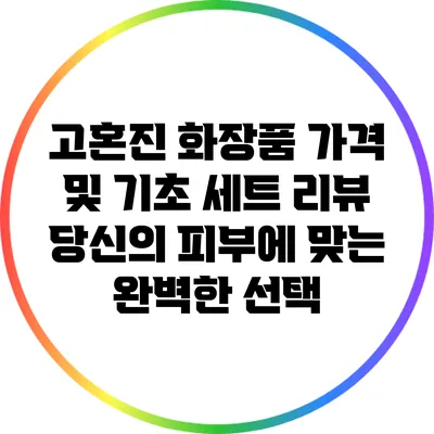 고혼진 화장품 가격 및 기초 세트 리뷰: 당신의 피부에 맞는 완벽한 선택