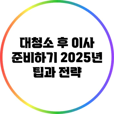 대청소 후 이사 준비하기: 2025년 팁과 전략