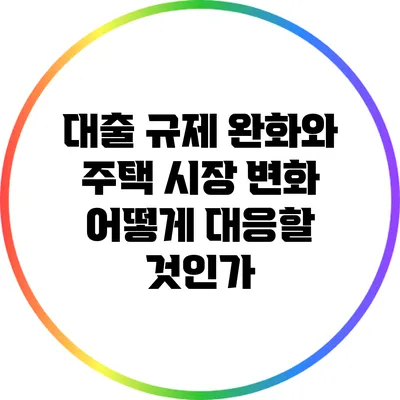 대출 규제 완화와 주택 시장 변화: 어떻게 대응할 것인가?