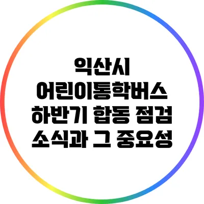 익산시 어린이통학버스 하반기 합동 점검 소식과 그 중요성